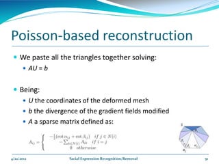 Poisson-based reconstruction
  We paste all the triangles together solving:
    AU = b


  Being:
     U the coordinates of the deformed mesh
     b the divergence of the gradient fields modified
     A a sparse matrix defined as:




4/22/2012           Facial Expression Recognition/Removal   51
 