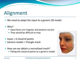 Alignment
  We need to adapt the input to a generic 3D model

  Why?
    Input faces are irregular and posture-variant
    They would be difficult to map


  Input = A cloud of points
  Generic model = Triangle mesh

  How can we obtain a normalized mesh?
     Fitting the cloud of points to a generic model

4/22/2012            Facial Expression Recognition/Removal   7
 