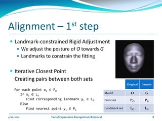 Alignment –                      1st       step
  Landmark-constrained Rigid Adjustment
     We adjust the posture of O towards G
     Landmarks to constrain the fitting


  Iterative Closest Point
     Creating pairs between both sets
                                                                              Original   Generic

    For each point xi ∈ PO
       If xi ∈ LO                                              Model            O          G
          Find corresponding landmark yi ∈ LG                  Point set        PO         PG
       Else
          Find nearest point yi ∈ PG                           Landmark set     LO         LG

4/22/2012              Facial Expression Recognition/Removal                                       8
 