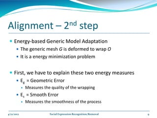 Alignment –                           2nd         step
  Energy-based Generic Model Adaptation
     The generic mesh G is deformed to wrap O
     It is a energy minimization problem


  First, we have to explain these two energy measures
     Eg = Geometric Error
               Measures the quality of the wrapping
       Es = Smooth Error
               Measures the smoothness of the process

4/22/2012                   Facial Expression Recognition/Removal   9
 