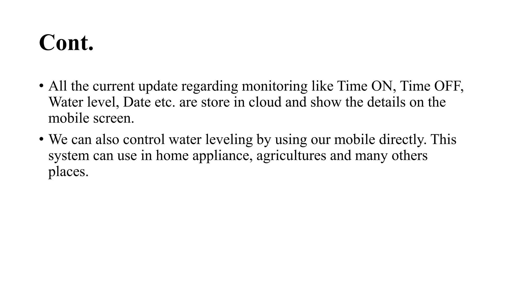 Cont.
• All the current update regarding monitoring like Time ON, Time OFF,
Water level, Date etc. are store in cloud and show the details on the
mobile screen.
• We can also control water leveling by using our mobile directly. This
system can use in home appliance, agricultures and many others
places.
 