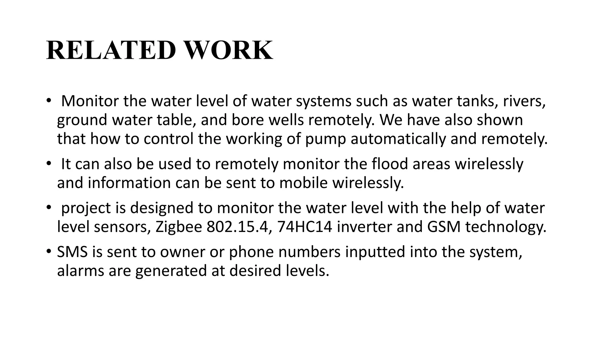 RELATED WORK
• Monitor the water level of water systems such as water tanks, rivers,
ground water table, and bore wells remotely. We have also shown
that how to control the working of pump automatically and remotely.
• It can also be used to remotely monitor the flood areas wirelessly
and information can be sent to mobile wirelessly.
• project is designed to monitor the water level with the help of water
level sensors, Zigbee 802.15.4, 74HC14 inverter and GSM technology.
• SMS is sent to owner or phone numbers inputted into the system,
alarms are generated at desired levels.
 