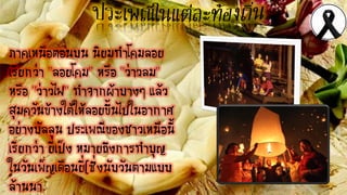 ภาคเหนือตอนบน นิยมทาโคมลอย
เรียกว่า "ลอยโคม" หรือ "ว่าวลม"
หรือ "ว่าวไฟ" ทาจากผ้าบางๆ แล้ว
สุมควันข้างใต้ให้ลอยขึ้นไปในอากาศ
อย่างบัลลูน ประเพณีของชาวเหนือนี้
เรียกว่า ยี่เป็ง หมายถึงการทาบุญ
ในวันเพ็ญเดือนยี่(ซึ่งนับวันตามแบบ
ล้านนา
 