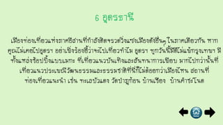 เมืองท่องเที่ยวแห่งภาคอีสานที่กาลังติดจรวดวิ่งแซงเมืองดังอื่นๆ ในภาคเดียวกัน หาก
คุณไม่เคยไปอุดรฯ อย่าเพิ่งร้องยี้ว่าจะไปเที่ยวทาไม อุดรฯ ทุกวันนี้มีดีไม่แพ้กรุงเทพฯ มี
ทั้งแหล่งช้อปปิ้งแบบเมกะ ที่เที่ยวแนวบันเทิงและสันทนาการเพียบ มากไปกว่านั้นที่
เที่ยวแนวประเพณีวัฒนธรรมและธรรมชาติที่นี่ก็ไม่ด้อยกว่าเมืองไหน สถานที่
ท่องเที่ยวแนะนา เช่น ทะเลบัวแดง วัดป่าภูก้อน บ้านเชียง บ้านคาชะโนด
 