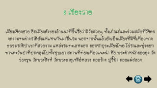 เมืองเจียงฮาย อีกเมืองดังของล้านนาที่ขึ้นชื่อว่ามีวัดสวยๆ ทั้งเก่าแก่และร่วมสมัยที่วิจิตร
งดงามจนต่างชาติยังแห่แหนกันมาชื่นชม นอกจากนั้นแล้วยังเป็นเมืองที่มีที่เที่ยวทาง
ธรรมชาติป่าเขาที่สวยงาม แหล่งชมทะเลหมอก ดอกซากุระเมืองไทย ไร่ชาและทุ่งดอก
ทานตะวันป่าที่ปกคลุมไปทั้งหุบเขา สถานที่ท่องเที่ยวแนะนา คือ พระตาหนักดอยตุง วัด
ร่องขุน วัดพระสิงห์ วัดพระธาตุเจดีย์หลวง ดอยช้าง ภูชี้ฟ้า ดอยแม่สลอง
 
