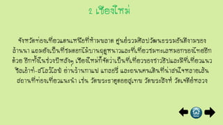 จังหวัดท่องเที่ยวแดนเหนือที่ห้ามพลาด ศูนย์รวมศิลปวัฒนธรรมอันดีงามของ
ล้านนา แถมยังเป็นที่ชมดอกไม้บานฤดูหนาวและที่เที่ยวชมทะเลหมอกของไทยอีก
ด้วย อีกทั้งในช่วงปีหลังๆ เชียงใหม่ก็จัดว่าเป็นที่เที่ยวของชาวฮิปและมีที่เที่ยวแนว
ชิลเอ้าท์-สโลว์ไลฟ์ ย่านร้านกาแฟ แกลอรี่ และถนนคนเดินที่น่าสนใจหลายเส้น
สถานที่ท่องเที่ยวแนะนา เช่น วัดพระธาตุดอยสุเทพ วัดพระสิงห์ วัดเจดีย์หลวง
 