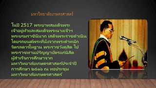 มหาวิทยาลัยเกษตรศาสตร์
ในปี 2517 พระบาทสมเด็จพระ
เจ้าอยู่หัวและสมเด็จพระนางเจ้าฯ
พระบรมราชินีนาถ เสด็จพระราชดาเนิน
โดยรถยนต์พระที่นั่งจากพระตาหนัก
จิตรลดารโหฐาน พระราชวังดุสิต ไป
พระราชทานปริญญาบัตรแก่นิสิต
ผู้สาเร็จการศึกษาจาก
มหาวิทยาลัยเกษตรศาสตร ์ประจาปี
การศึกษา ๒๕๑๖ ณ หอประชุม
มหาวิทยาลัยเกษตรศาสตร ์
 