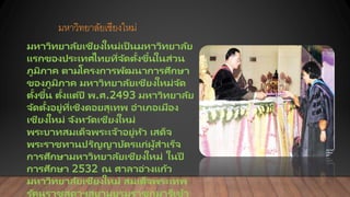 มหาวิทยาลัยเชียงใหม่
มหาวิทยาลัยเชียงใหม่เป็ นมหาวิทยาลัย
แรกของประเทศไทยที่จัดตั้งขึ้นในส่วน
ภูมิภาค ตามโครงการพัฒนาการศึกษา
ของภูมิภาค มหาวิทยาลัยเชียงใหม่จัด
ตั้งขึ้น ตั้งแต่ปี พ.ศ.2493 มหาวิทยาลัย
จัดตั้งอยู่ที่เชิงดอยสุเทพ อาเภอเมือง
เชียงใหม่ จังหวัดเชียงใหม่
พระบาทสมเด็จพระเจ้าอยู่หัว เสด็จ
พระราชทานปริญญาบัตรแก่ผู้สาเร็จ
การศึกษามหาวิทยาลัยเชียงใหม่ ในปี
การศึกษา 2532 ณ ศาลาอ่างแก้ว
มหาวิทยาลัยเชียงใหม่ สมเด็จพระเทพ
รัตนราชสุดาฯสยามบรมราชกุมารีเข้า
 