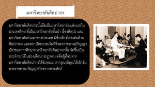 มหาวิทยาลัยศิลปากร
มหาวิทยาลัยศิลปกรนั้นถือเป็นมหาวิทยาลัยแห่งแรกใน
ประเทศไทย ที่เป็นมหาวิทยาลัยชั้นนา เรื่องศิลปะ และ
มหาวิทยาลัแห่งแรกของประเทศ มีชื่อเสียงโดดเด่นด้าน
ศิลปกรรม และสถาปัตยกรรมในพิธีพระราชทานปริญญา
บัตรของการศึกษามหาวิทยาลัยศิลปากรนั้น จัดขึ้นเป็น
ประจาทุกปีในช่วงเดือนกรกฎาคม อดีตผู้ที่จบจาก
มหาวิทยาลัยศิลปากรได้รับพระมหากรุณาธิคุณให้เข้ารับ
พระราชทานปริญญาบัตรจากพระหัตถ์
 