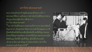 มหาวิทยาลัยธรรมศาสตร์
พระบาทสมเด็จพระเจ้าอยู่หัวและสมเด็จพระนางเจ้า ฯ
พระบรมราชินีนาถ เสด็จพระ ราชดาเนินไปในพิธีพระราชทาน
ปริญญาบัตรแก่ผู้สาเร็จการศึกษาจาก
มหาวิทยาลัยธรรมศาสตร์
"ในการดาเนินชีวิตและการประกอบกิจการงาน ย่อมจะต้องมี
ปัญหาต่างๆ เป็นอุปสรรค ขัดขวางความสาเร็จอยู่เสมอ ยากที่
ผู้ใดหรือสิ่งหนึ่งสิ่งใดจะหลีกเลี่ยงพ้นได้ คนก็มีปัญหาของคน
สังคมก็มีปัญหาของสังคม ประเทศก็มีปัญหาของประเทศ ผู้ใด
มีสติปัญญาคิดได้ดี ปฏิบัติได้ถูก ผู้นั้นก็มีหวังบรรลุถึง
เป้าหมาย มีความสาเร็จสูง ถ้าเป็นตรงกันข้าม ก็ยากที่จะ
ประสบความสาเร็จสมหวังได้"
 
