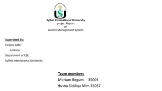 Sylhet International University
project Report
on
Alumni Management System
Supervised By:
Farjana Akter
Lecturer
Department of CSE
Sylhet International University
Team members
Morium Begum 35004
Husna Siddiqa Mim 35037
 