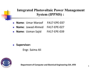 Integrated Photovoltaic Power Management
System (IPPMS) :
 Name: Umar Maroof FA17-EPE-037
 Name: Jawad Ahmed FA17-EPE-027
 Name: Usman Sajid FA17-EPE-039
 Supervisor:
Engr. Saima Ali
Department of Computer and Electrical Engineering CUI, ATD
1
 