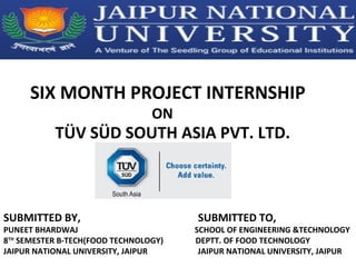 SIX MONTH PROJECT INTERNSHIP
ON
TÜV SÜD SOUTH ASIA PVT. LTD.
SUBMITTED BY, SUBMITTED TO,
PUNEET BHARDWAJ SCHOOL OF ENGINEERING &TECHNOLOGY
8TH
SEMESTER B-TECH(FOOD TECHNOLOGY) DEPTT. OF FOOD TECHNOLOGY
JAIPUR NATIONAL UNIVERSITY, JAIPUR JAIPUR NATIONAL UNIVERSITY, JAIPUR
 