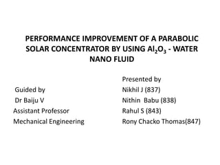 PERFORMANCE IMPROVEMENT OF A PARABOLIC
SOLAR CONCENTRATOR BY USING Al2O3 - WATER
NANO FLUID
Guided by
Dr Baiju V
Assistant Professor
Mechanical Engineering
Presented by
Nikhil J (837)
Nithin Babu (838)
Rahul S (843)
Rony Chacko Thomas(847)
 