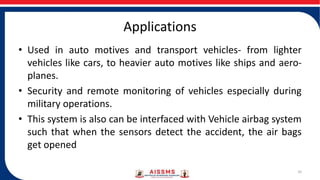 Applications
• Used in auto motives and transport vehicles- from lighter
vehicles like cars, to heavier auto motives like ships and aero-
planes.
• Security and remote monitoring of vehicles especially during
military operations.
• This system is also can be interfaced with Vehicle airbag system
such that when the sensors detect the accident, the air bags
get opened
10
 