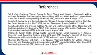 References
• Sri Krishna Chaitanya Varma, Poornesh, Tarun Varma and Harsha , “Automatic Vehicle
Accident Detection And Messaging System Using GPS and GSM Modems”, International
Journal of Scientific & Engineering Research (IJSER), Volume 4, Issue 8, August 2013
• Rajashri R. Lokhande and Sachin P. Gawate, “Design & Implementation of Vehicle Black Box
For Driver Assistance And Alert”, IOSR Journal of Computer Science (IOSR-JCE), 2014
• Ramchandra Patil and Shivaraj Hublikar, “Design and Implementation of Car Black Box with
Collision Avoidance System using ARM” ,International Journal of Innovative Technology and
Exploring Engineering (IJITEE), Volume4, Issue3, August 2014
• Mr.Dinesh Kumar HSDK, Shreya Gupta, Sumeet Kumar, Sonali Srivastava, “ Accident
Detection and Reporting System Using GPS and GSM Module”, Journal of Emerging
Technologies and Innovative Research (JETIR), Volume 2, Issue 5, May 2015
• Shailesh Bhavthankar and Prof. H. G. Sayyed, “Wireless System for Vehicle Accident
Detection and Reporting using Accelerometer and GPS”, International Journal of Scientific&
Engineering Research (IJSER), Volume 6, Issue 8, August 2015
11
 