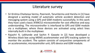 Literature survey
• Sri Krishna Chaitanya Varma, Poornesh, TarunVarma and Harsha in [1] have
designed a working model of automatic vehicle accident detection and
messaging system using a GPS and GSM modems successfully. In this work
they have used a basic AT89C52 microcontroller for cost effective and easy
understanding. The microcontroller is interfaced to GPS and GSM module
via a multiplexer, where these devices are activated using select lines
internally built in the multiplexer.
• Rajashri R, Lokhande and Sachin P. Gawate in [2] have developed a
Wireless black box using MEMS accelerometer and GPS tracking system to
monitor the accident. The system consists of conjunctive components of
an accelerometer, microcontroller unit, GPS device and GSM module.
3
 