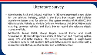 Literature survey
• Ramchandra Patil and Shivaraj Hublikar in [3] have presented a new vision
for the vehicles industry, which is the Black Box system and Collision
Avoidance System used for vehicles. The system consists of ARM7LPC2148,
GSM Module, Vehicle to Vehicle Collision Avoidance Unit (VVCAU) to avoid
crashing between vehicles and Black Box to record the relevant details
about a vehicle.
• Mr.Dinesh Kumar HSDK, Shreya Gupta, Sumeet Kumar and Sonali
Srivastava in [4] have designed an accident detection and reporting system
using GPS and GSM module. The system incorporates a single-board
embedded system that contains GPS and GSM modems connected with a
microcontroller89S52, alcohol sensor and vibration sensor.
4
 