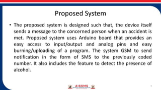 Proposed System
• The proposed system is designed such that, the device itself
sends a message to the concerned person when an accident is
met. Proposed system uses Arduino board that provides an
easy access to input/output and analog pins and easy
burning/uploading of a program. The system GSM to send
notification in the form of SMS to the previously coded
number. It also includes the feature to detect the presence of
alcohol.
8
 