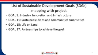 List of Sustainable Development Goals (SDGs)
mapping with project
• GOAL 9: Industry, Innovation and Infrastructure
• GOAL 11: Sustainable cities and communities smart cities
• GOAL 15: Life on Land
• GOAL 17: Partnerships to achieve the goal
9
 