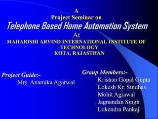 A
                 Project Seminar on
 Telephone Based Home Automation System
                         At
 MAHARISHI ARVIND INTERNATIONAL INSTITUTE OF
                 TECHNOLOGY
               KOTA, RAJASTHAN



Project Guide:-               Group Members:-
      Mrs. Anamika Agarwal         Krishan Gopal Gupta
                                   Lokesh Kr. Sindhav
                                   Mohit Agrawal
                                   Jagnandan Singh
                                   Lokendra Pankaj
 