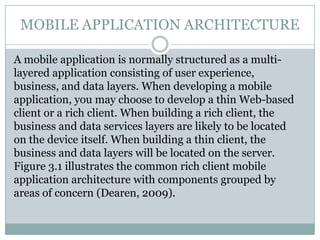 MOBILE APPLICATION ARCHITECTURE

A mobile application is normally structured as a multi-
layered application consisting of user experience,
business, and data layers. When developing a mobile
application, you may choose to develop a thin Web-based
client or a rich client. When building a rich client, the
business and data services layers are likely to be located
on the device itself. When building a thin client, the
business and data layers will be located on the server.
Figure 3.1 illustrates the common rich client mobile
application architecture with components grouped by
areas of concern (Dearen, 2009).
 