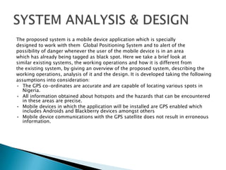 The proposed system is a mobile device application which is specially
designed to work with them Global Positioning System and to alert of the
possibility of danger whenever the user of the mobile device is in an area
which has already being tagged as black spot. Here we take a brief look at
similar existing systems, the working operations and how it is different from
the existing system, by giving an overview of the proposed system, describing the
working operations, analysis of it and the design. It is developed taking the following
assumptions into consideration:
• The GPS co-ordinates are accurate and are capable of locating various spots in
   Nigeria.
• All information obtained about hotspots and the hazards that can be encountered
   in these areas are precise.
• Mobile devices in which the application will be installed are GPS enabled which
   includes Androids and Blackberry devices amongst others
• Mobile device communications with the GPS satellite does not result in erroneous
   information.
 