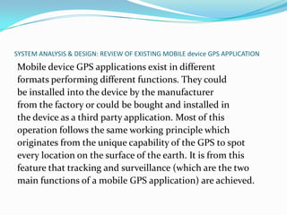 SYSTEM ANALYSIS & DESIGN: REVIEW OF EXISTING MOBILE device GPS APPLICATION
Mobile device GPS applications exist in different
formats performing different functions. They could
be installed into the device by the manufacturer
from the factory or could be bought and installed in
the device as a third party application. Most of this
operation follows the same working principle which
originates from the unique capability of the GPS to spot
every location on the surface of the earth. It is from this
feature that tracking and surveillance (which are the two
main functions of a mobile GPS application) are achieved.
 