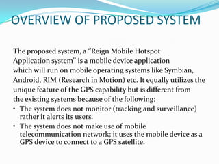 OVERVIEW OF PROPOSED SYSTEM

The proposed system, a ‘’Reign Mobile Hotspot
Application system’’ is a mobile device application
which will run on mobile operating systems like Symbian,
Android, RIM (Research in Motion) etc. It equally utilizes the
unique feature of the GPS capability but is different from
the existing systems because of the following;
• The system does not monitor (tracking and surveillance)
  rather it alerts its users.
• The system does not make use of mobile
  telecommunication network; it uses the mobile device as a
  GPS device to connect to a GPS satellite.
 