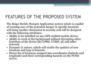 FEATURES OF THE PROPOSED SYSTEM
The Reign Mobile Hotspot Application system which is capable
of warning user of the potential danger in specific locations
will bring another dimension to security and will be designed
with the following attributes:
• Ability to be installed on any GPS enabled mobile device.
• Ability to work at the background without disrupting other
  functions of the device like GPRS, UTMS, 3G and other
  network.
• Dynamic in nature, which will enable the updates of new
  locations and type of hazards.
• Stores list of locations mapped into coordinates (latitude and
  longitude) and their corresponding hazards on the PUSH
  server.
 