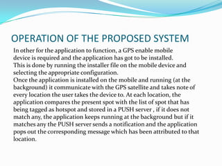 OPERATION OF THE PROPOSED SYSTEM
In other for the application to function, a GPS enable mobile
device is required and the application has got to be installed.
This is done by running the installer file on the mobile device and
selecting the appropriate configuration.
Once the application is installed on the mobile and running (at the
background) it communicate with the GPS satellite and takes note of
every location the user takes the device to. At each location, the
application compares the present spot with the list of spot that has
being tagged as hotspot and stored in a PUSH server , if it does not
match any, the application keeps running at the background but if it
matches any the PUSH server sends a notification and the application
pops out the corresponding message which has been attributed to that
location.
 