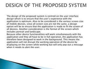 The design of the proposed system is centred on the user interface
design which is to ensure that the user’s experience with the
application is optimum. Also to be considered is the various screen size
of mobile devices, since all screen size are not the same, a design
option will be to ensure that the application is made to fit the screen of
all devices. Another consideration is the format of the screen which
includes portrait and landscape.
Because other device functionalities will work simultaneously with the
application and they all have to be in full operation, the application has
therefore been designed to work in the background. This means the
application will not disrupt the working operation of the device by
displaying on the screen while working but will only pop out a message
when it needs to alert the user.
 
