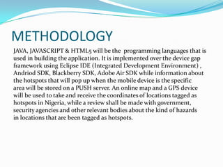 METHODOLOGY
JAVA, JAVASCRIPT & HTML5 will be the programming languages that is
used in building the application. It is implemented over the device gap
framework using Eclipse IDE (Integrated Development Environment) ,
Andriod SDK, Blackberry SDK, Adobe Air SDK while information about
the hotspots that will pop up when the mobile device is the specific
area will be stored on a PUSH server. An online map and a GPS device
will be used to take and receive the coordinates of locations tagged as
hotspots in Nigeria, while a review shall be made with government,
security agencies and other relevant bodies about the kind of hazards
in locations that are been tagged as hotspots.
 