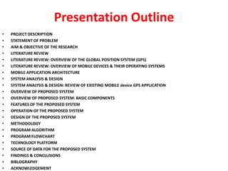 Presentation Outline
•   PROJECT DESCRIPTION
•   STATEMENT OF PROBLEM
•   AIM & OBJECTIVE OF THE RESEARCH
•   LITERATURE REVIEW
•   LITERATURE REVIEW: OVERVIEW OF THE GLOBAL POSITION SYSTEM (GPS)
•   LITERATURE REVIEW: OVERVIEW OF MOBILE DEVICES & THEIR OPERATING SYSTEMS
•   MOBILE APPLICATION ARCHITECTURE
•   SYSTEM ANALYSIS & DESIGN
•   SYSTEM ANALYSIS & DESIGN: REVIEW OF EXISTING MOBILE device GPS APPLICATION
•   OVERVIEW OF PROPOSED SYSTEM
•   OVERVIEW OF PROPOSED SYSTEM: BASIC COMPONENTS
•   FEATURES OF THE PROPOSED SYSTEM
•   OPERATION OF THE PROPOSED SYSTEM
•   DESIGN OF THE PROPOSED SYSTEM
•   METHODOLOGY
•   PROGRAM ALGORITHM
•   PROGRAM FLOWCHART
•   TECHNOLOGY PLATFORM
•   SOURCE OF DATA FOR THE PROPOSED SYSTEM
•   FINDINGS & CONCLUSIONS
•   BIBLOGRAPHY
•   ACKNOWLEDGEMENT
 
