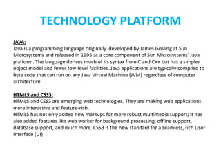 TECHNOLOGY PLATFORM
JAVA:
Java is a programming language originally developed by James Gosling at Sun
Microsystems and released in 1995 as a core component of Sun Microsystems' Java
platform. The language derives much of its syntax from C and C++ but has a simpler
object model and fewer low-level facilities. Java applications are typically compiled to
byte code that can run on any Java Virtual Machine (JVM) regardless of computer
architecture.

HTML5 and CSS3:
HTML5 and CSS3 are emerging web technologies. They are making web applications
more interactive and feature-rich.
HTML5 has not only added new markups for more robust multimedia support; it has
also added features like web worker for background processing, offline support,
database support, and much more. CSS3 is the new standard for a seamless, rich User
Interface (UI)
 