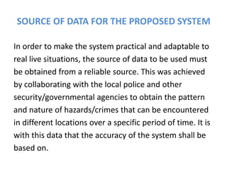 SOURCE OF DATA FOR THE PROPOSED SYSTEM

In order to make the system practical and adaptable to
real live situations, the source of data to be used must
be obtained from a reliable source. This was achieved
by collaborating with the local police and other
security/governmental agencies to obtain the pattern
and nature of hazards/crimes that can be encountered
in different locations over a specific period of time. It is
with this data that the accuracy of the system shall be
based on.
 