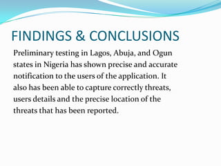 FINDINGS & CONCLUSIONS
Preliminary testing in Lagos, Abuja, and Ogun
states in Nigeria has shown precise and accurate
notification to the users of the application. It
also has been able to capture correctly threats,
users details and the precise location of the
threats that has been reported.
 