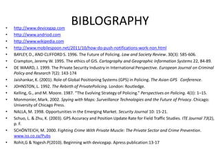 •   http://www.devicegap.com
                                   BIBLOGRAPHY
•   http://www.andriod.com
•   http://www.wikipedia.com
•   http://www.mobilespoon.net/2011/10/how-do-push-notifications-work-non.html
•   BAYLEY, D., AND CLIFFORD S. 1996. The Future of Policing. Law and Society Review. 30(3): 585-606.
•   Crampton, Jeremy W. 1995. The ethics of GIS. Cartography and Geographic Information Systems 22, 84-89.
•   DE WAARD, J. 1999. The Private Security Industry in International Perspective. European Journal on Criminal
    Policy and Research 7(2): 143-174
•   Jaishankar, K. (2001). Role of Global Positioning Systems (GPS) in Policing. The Asian GPS Conference.
•   JOHNSTON, L. 1992. The Rebirth of PrivatePolicing. London: Routledge.
•   Kelling, G., and M. Moore. 1987. “The Evolving Strategy of Policing.” Perspectives on Policing. 4(1): 1–15.
•   Monmonier, Mark. 2002. Spying with Maps: Surveillance Technologies and the Future of Privacy. Chicago:
    University of Chicago Press.
•   NALLA, M. 1998. Opportunities in the Emerging Market. Security Journal 10: 15-21.
•   Schuo, L. & Zhu, K. (2003). GPS Accuracy and Position Update Rate for Field Traffic Studies. ITE Journal 73(2),
    p. F.
•   SCHÖNTEICH, M. 2000. Fighting Crime With Private Muscle: The Private Sector and Crime Prevention.
    www.iss.co.za/Pubs
•   Rohit,G & Yogesh.P(2010). Beginning with devicegap. Apress publication:13-17
 