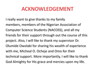 ACKNOWLEDGEMENT
I really want to give thanks to my family
members, members of the Nigerian Association of
Computer Science Students (NACOSS), and all my
friends for their support through out the course of this
project. Also, I will like to thank my supervisor Dr.
Olumide Owolabi for sharing his wealth of experience
with me, Micheal O. Ocheje and Omo for their
technical support. More importantly, I will like to thank
God Almighty for His grace and mercies upon my life.
 