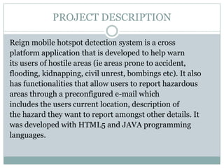 PROJECT DESCRIPTION

Reign mobile hotspot detection system is a cross
platform application that is developed to help warn
its users of hostile areas (ie areas prone to accident,
flooding, kidnapping, civil unrest, bombings etc). It also
has functionalities that allow users to report hazardous
areas through a preconfigured e-mail which
includes the users current location, description of
the hazard they want to report amongst other details. It
was developed with HTML5 and JAVA programming
languages.
 