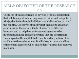 AIM & OBJECTIVE OF THE RESEARCH

The focus of this research is to develop a mobile application
that will be capable of alerting users of crime and hotspots in
Abuja, the Federal capital of Nigeria as well as other parts of
the country. Objectives of this project include: to create an
awareness on the various kinds of hazards in different
locations and to help law enforcement agencies to be
informed and keep track of activities that are occurring in
various part of the capital that constitute danger, hazard or
accident to the environment. It will also alert users and law
enforcement agencies when an accident/hazards has occurred
in an area.
 