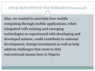 AIM & OBJECTIVE OF THE RESEARCH (Continued)


Also, we wanted to ascertain how mobile
computing through mobile applications, when
integrated with existing and emerging
technologies as experienced with developing and
developed nations, could contribute to national
development, foreign investment as well as help
address challenges that seem to defy
conventional means here in Nigeria
 