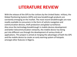 LITERATURE REVIEW
With the release of the GPS to the civilians by the United States military, the
Global Positioning Systems (GPS) and new breakthrough products are
constantly emerging on the market. The most recent breakthroughs are now
readily available to consumers in the form of vehicle navigation and
communication devices, theft protection and global surveillance.
Also since the technology breakthrough in mobile devices development
and better telecommunication networks, the mobile device has being
put into different use through the development of various kinds of
applications. This project is aimed at merging the advantages of both the GPS
and the mobile device to create an early warning system of hotspots
amongst other features in Nigeria.
 