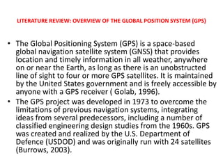 LITERATURE REVIEW: OVERVIEW OF THE GLOBAL POSITION SYSTEM (GPS)


• The Global Positioning System (GPS) is a space-based
  global navigation satellite system (GNSS) that provides
  location and timely information in all weather, anywhere
  on or near the Earth, as long as there is an unobstructed
  line of sight to four or more GPS satellites. It is maintained
  by the United States government and is freely accessible by
  anyone with a GPS receiver ( Golab, 1996).
• The GPS project was developed in 1973 to overcome the
  limitations of previous navigation systems, integrating
  ideas from several predecessors, including a number of
  classified engineering design studies from the 1960s. GPS
  was created and realized by the U.S. Department of
  Defence (USDOD) and was originally run with 24 satellites
  (Burrows, 2003).
 