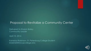 Proposal to Revitalize a Community Center
Delivered to Sharon Bailey
Community Leader
April 10, 2014
Kanesha Robinson, St. Petersburg College Student
krobin25@live.spcollege.edu
 