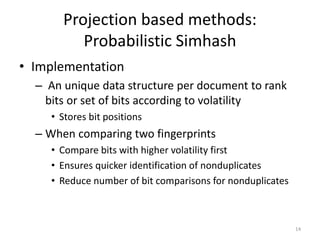Projection based methods: 
Probabilistic Simhash 
• Implementation 
– An unique data structure per document to rank 
bits or set of bits according to volatility 
• Stores bit positions 
– When comparing two fingerprints 
• Compare bits with higher volatility first 
• Ensures quicker identification of nonduplicates 
• Reduce number of bit comparisons for nonduplicates 
14 
 