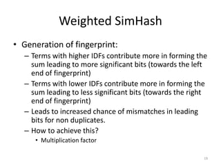 Weighted SimHash 
• Generation of fingerprint: 
– Terms with higher IDFs contribute more in forming the 
sum leading to more significant bits (towards the left 
end of fingerprint) 
– Terms with lower IDFs contribute more in forming the 
sum leading to less significant bits (towards the right 
end of fingerprint) 
– Leads to increased chance of mismatches in leading 
bits for non duplicates. 
– How to achieve this? 
• Multiplication factor 
19 
 