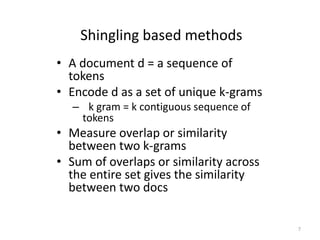 Shingling based methods 
• A document d = a sequence of 
tokens 
• Encode d as a set of unique k-grams 
– k gram = k contiguous sequence of 
tokens 
• Measure overlap or similarity 
between two k-grams 
• Sum of overlaps or similarity across 
the entire set gives the similarity 
between two docs 
7 
 