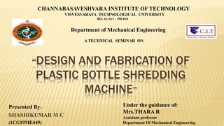 “DESIGN AND FABRICATION OF
PLASTIC BOTTLE SHREDDING
MACHINE”
Presented By:
SHASHIKUMAR M C
(1CG19ME449)
CHANNABASAVESHVARA INSTITUTE OF TECHNOLOGY
VISVESVARAYA TECHNOLOGICAL UNIVERSITY
BELAGAVI – 590 018
Department of Mechanical Engineering
A TECHNICAL SEMINAR ON
Under the guidance of:
Mrs.THARA R
Assistant professor
Department Of Mechanical Engineering
 