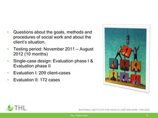 • Questions about the goals, methods and
procedures of social work and about the
client‟s situation.
• Testing period: November 2011 – August
2012 (10 months)
• Single-case design: Evaluation phase I &
Evaluation phase II
• Evaluation I: 209 client-cases
• Evaluation II: 172 cases
THL, FinSoc-team 12
 
